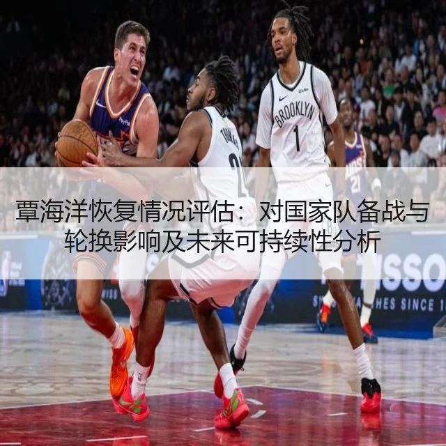 覃海洋恢复情况评估:对国家队备战与轮换影响及未来可持续性分析